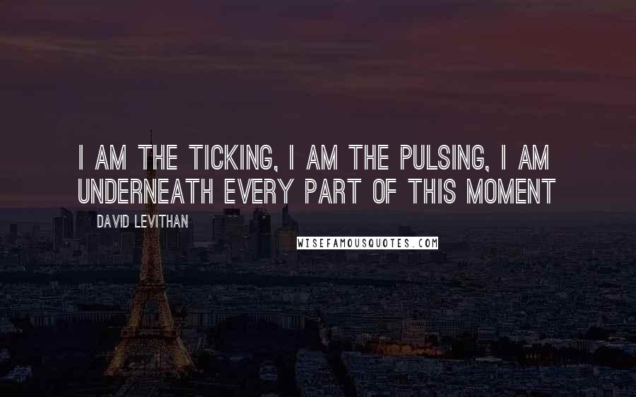 David Levithan Quotes: I am the ticking, i am the pulsing, i am underneath every part of this moment