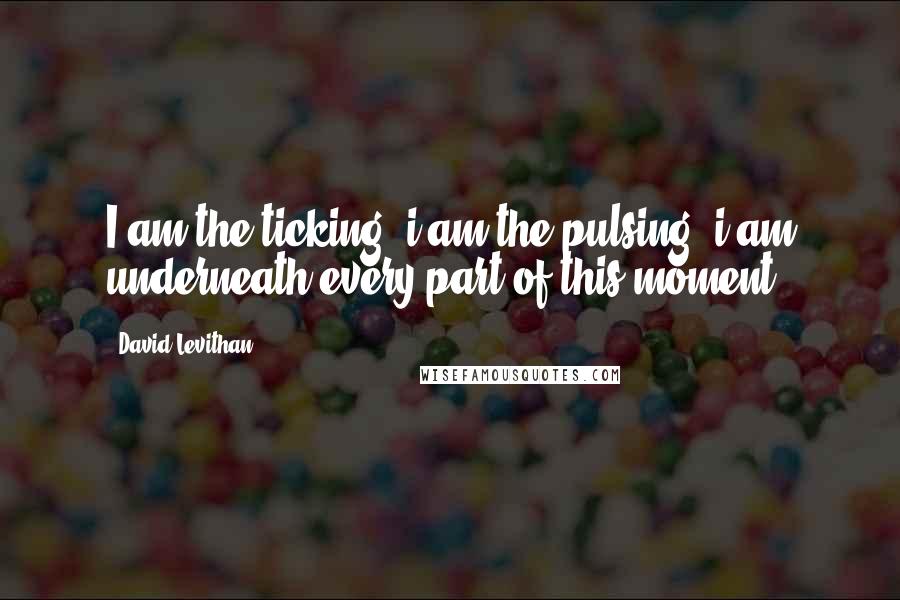 David Levithan Quotes: I am the ticking, i am the pulsing, i am underneath every part of this moment