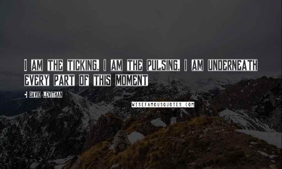 David Levithan Quotes: I am the ticking, i am the pulsing, i am underneath every part of this moment