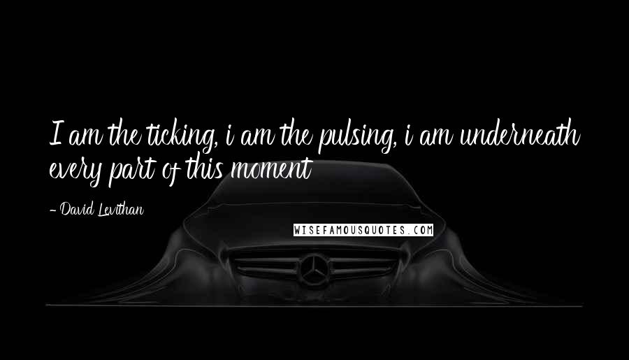 David Levithan Quotes: I am the ticking, i am the pulsing, i am underneath every part of this moment