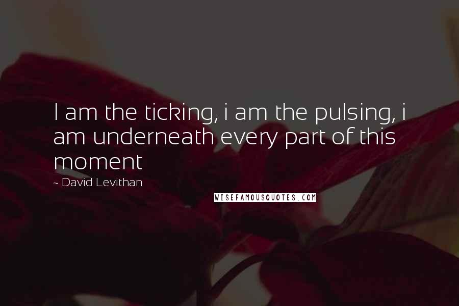 David Levithan Quotes: I am the ticking, i am the pulsing, i am underneath every part of this moment