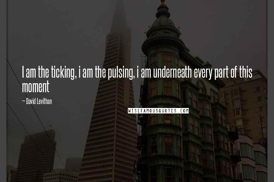 David Levithan Quotes: I am the ticking, i am the pulsing, i am underneath every part of this moment