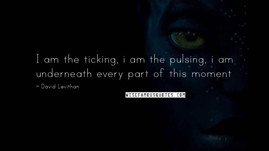 David Levithan Quotes: I am the ticking, i am the pulsing, i am underneath every part of this moment