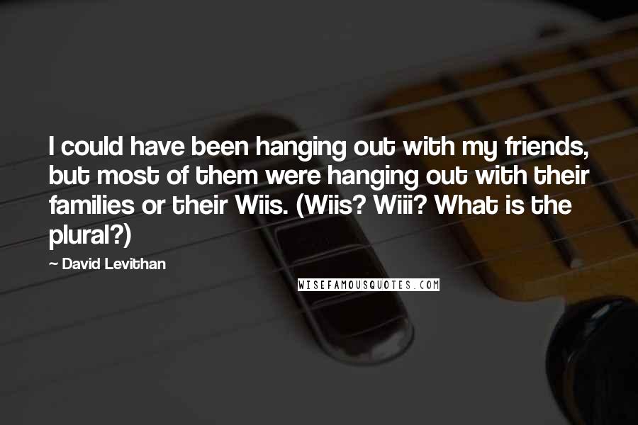 David Levithan Quotes: I could have been hanging out with my friends, but most of them were hanging out with their families or their Wiis. (Wiis? Wiii? What is the plural?)