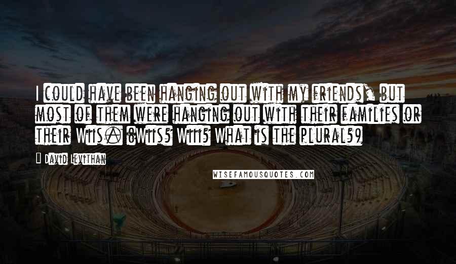 David Levithan Quotes: I could have been hanging out with my friends, but most of them were hanging out with their families or their Wiis. (Wiis? Wiii? What is the plural?)