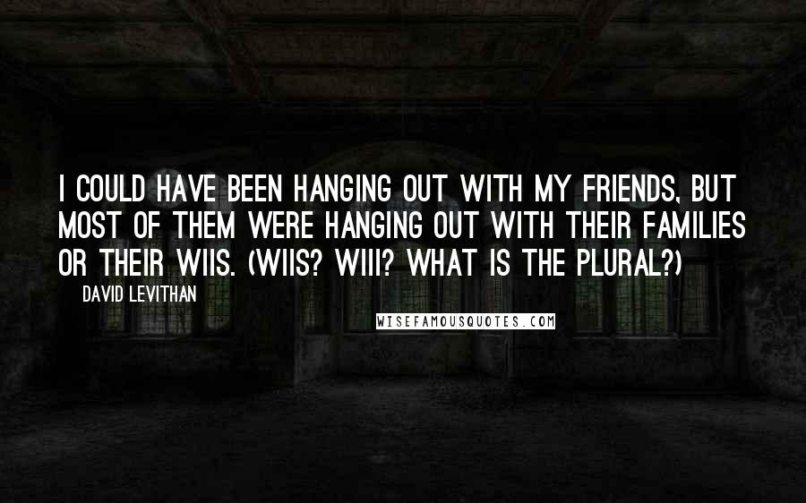 David Levithan Quotes: I could have been hanging out with my friends, but most of them were hanging out with their families or their Wiis. (Wiis? Wiii? What is the plural?)