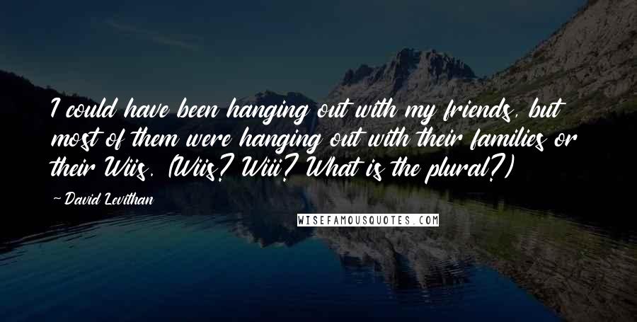 David Levithan Quotes: I could have been hanging out with my friends, but most of them were hanging out with their families or their Wiis. (Wiis? Wiii? What is the plural?)