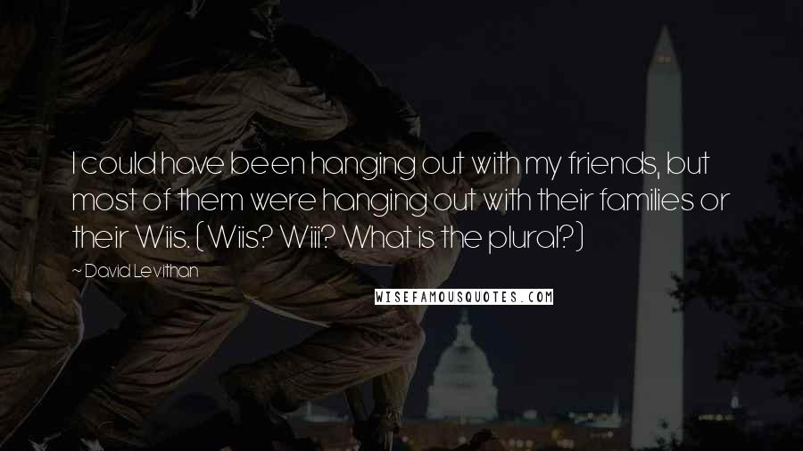 David Levithan Quotes: I could have been hanging out with my friends, but most of them were hanging out with their families or their Wiis. (Wiis? Wiii? What is the plural?)