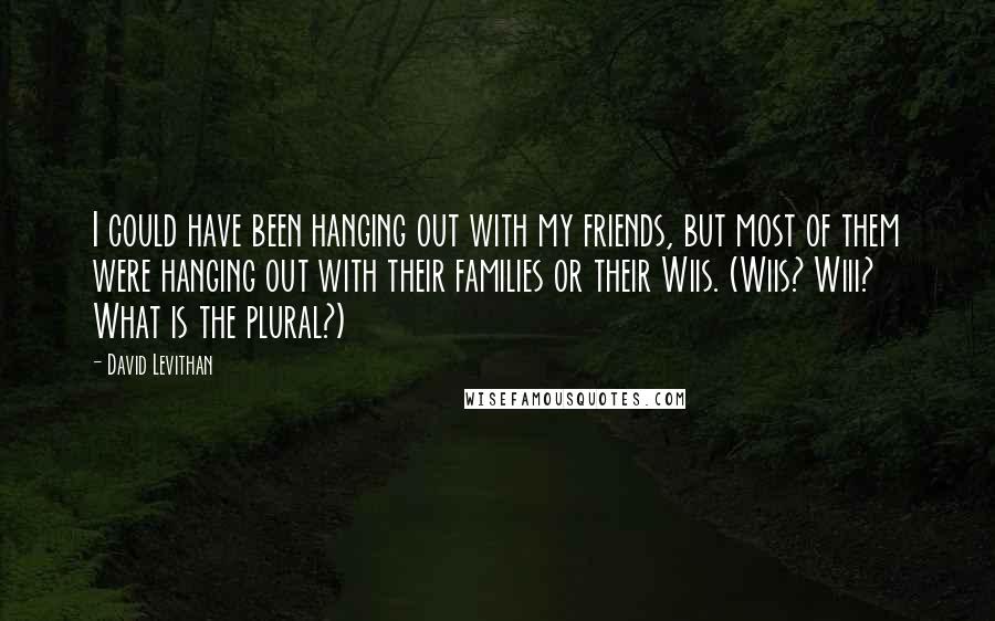 David Levithan Quotes: I could have been hanging out with my friends, but most of them were hanging out with their families or their Wiis. (Wiis? Wiii? What is the plural?)