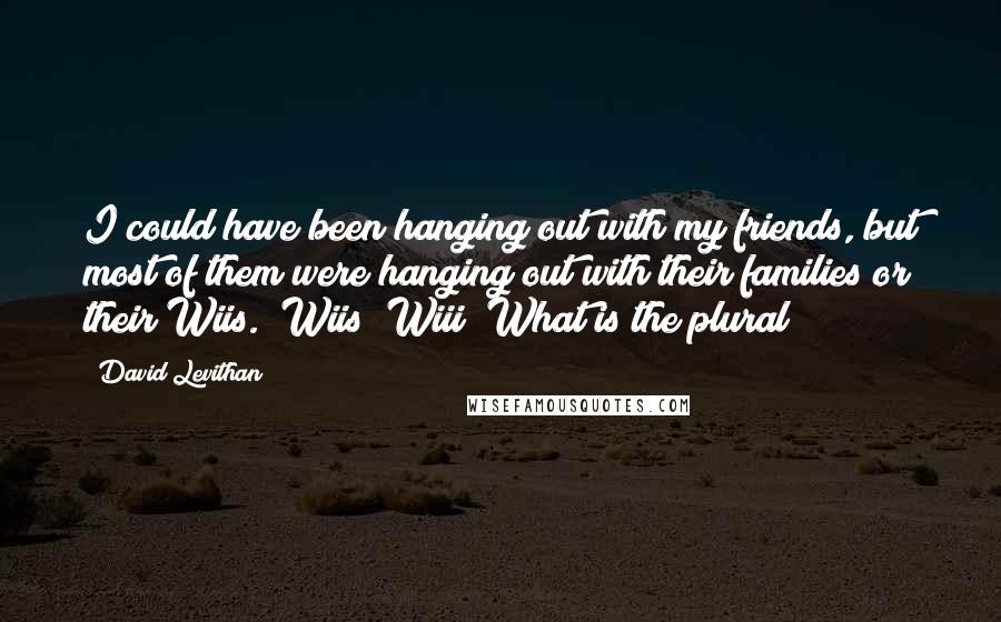 David Levithan Quotes: I could have been hanging out with my friends, but most of them were hanging out with their families or their Wiis. (Wiis? Wiii? What is the plural?)