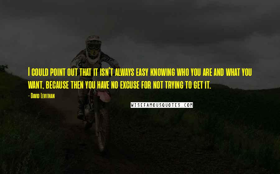 David Levithan Quotes: I could point out that it isn't always easy knowing who you are and what you want, because then you have no excuse for not trying to get it.