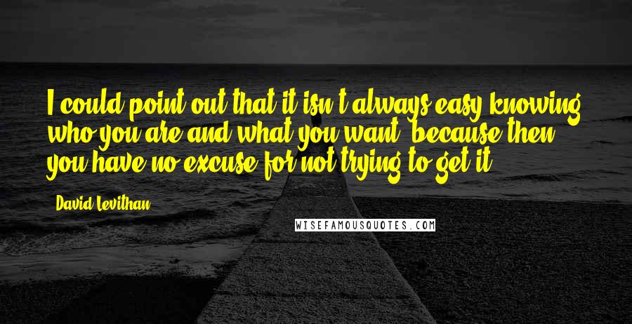 David Levithan Quotes: I could point out that it isn't always easy knowing who you are and what you want, because then you have no excuse for not trying to get it.