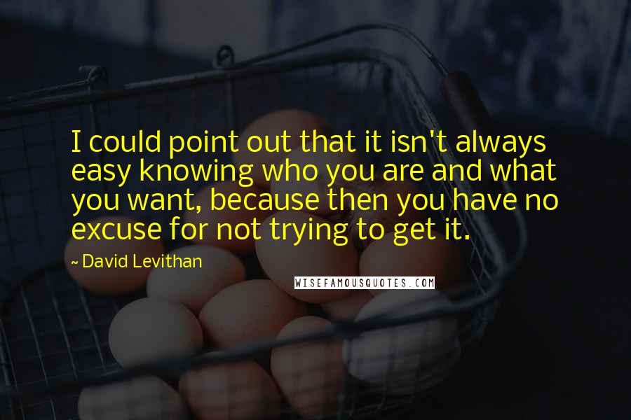 David Levithan Quotes: I could point out that it isn't always easy knowing who you are and what you want, because then you have no excuse for not trying to get it.