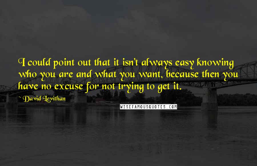 David Levithan Quotes: I could point out that it isn't always easy knowing who you are and what you want, because then you have no excuse for not trying to get it.