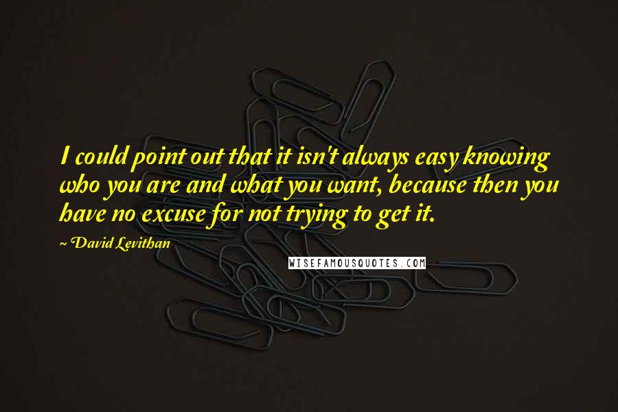 David Levithan Quotes: I could point out that it isn't always easy knowing who you are and what you want, because then you have no excuse for not trying to get it.