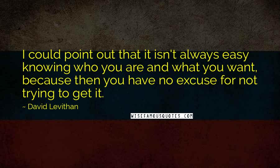 David Levithan Quotes: I could point out that it isn't always easy knowing who you are and what you want, because then you have no excuse for not trying to get it.