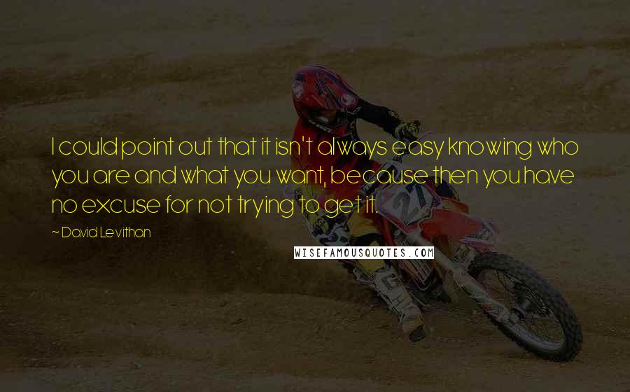 David Levithan Quotes: I could point out that it isn't always easy knowing who you are and what you want, because then you have no excuse for not trying to get it.