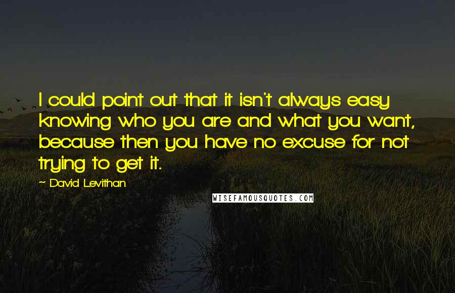 David Levithan Quotes: I could point out that it isn't always easy knowing who you are and what you want, because then you have no excuse for not trying to get it.