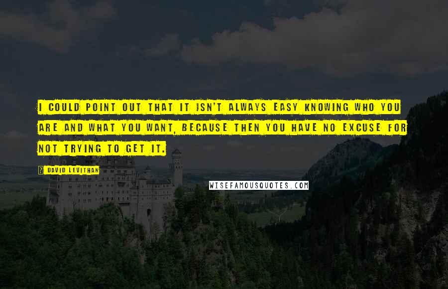 David Levithan Quotes: I could point out that it isn't always easy knowing who you are and what you want, because then you have no excuse for not trying to get it.