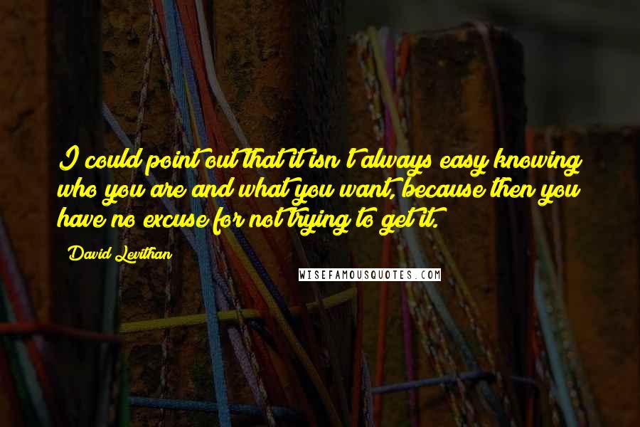 David Levithan Quotes: I could point out that it isn't always easy knowing who you are and what you want, because then you have no excuse for not trying to get it.