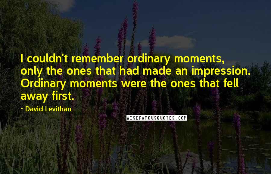 David Levithan Quotes: I couldn't remember ordinary moments, only the ones that had made an impression. Ordinary moments were the ones that fell away first.