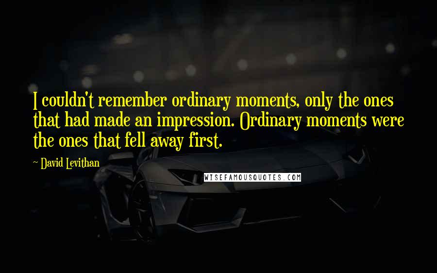 David Levithan Quotes: I couldn't remember ordinary moments, only the ones that had made an impression. Ordinary moments were the ones that fell away first.