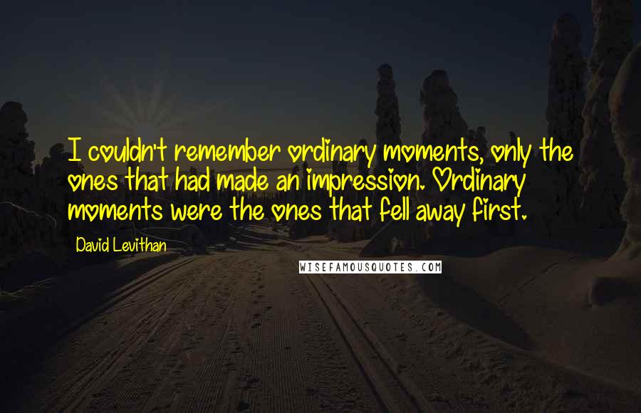 David Levithan Quotes: I couldn't remember ordinary moments, only the ones that had made an impression. Ordinary moments were the ones that fell away first.