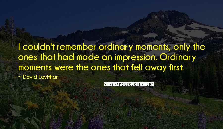 David Levithan Quotes: I couldn't remember ordinary moments, only the ones that had made an impression. Ordinary moments were the ones that fell away first.