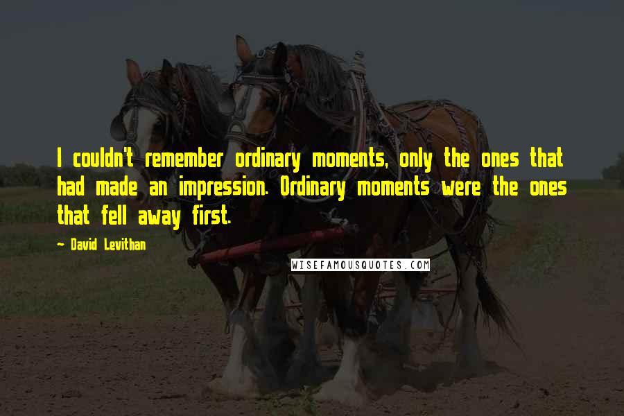 David Levithan Quotes: I couldn't remember ordinary moments, only the ones that had made an impression. Ordinary moments were the ones that fell away first.