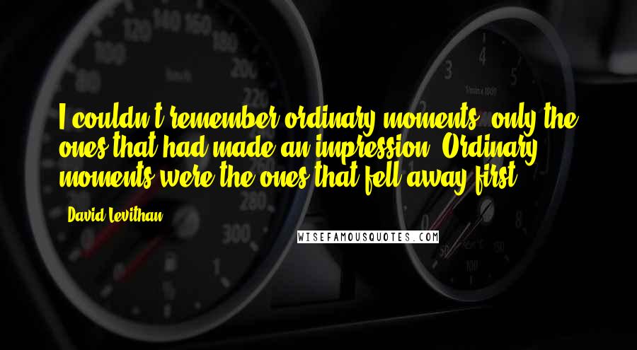 David Levithan Quotes: I couldn't remember ordinary moments, only the ones that had made an impression. Ordinary moments were the ones that fell away first.
