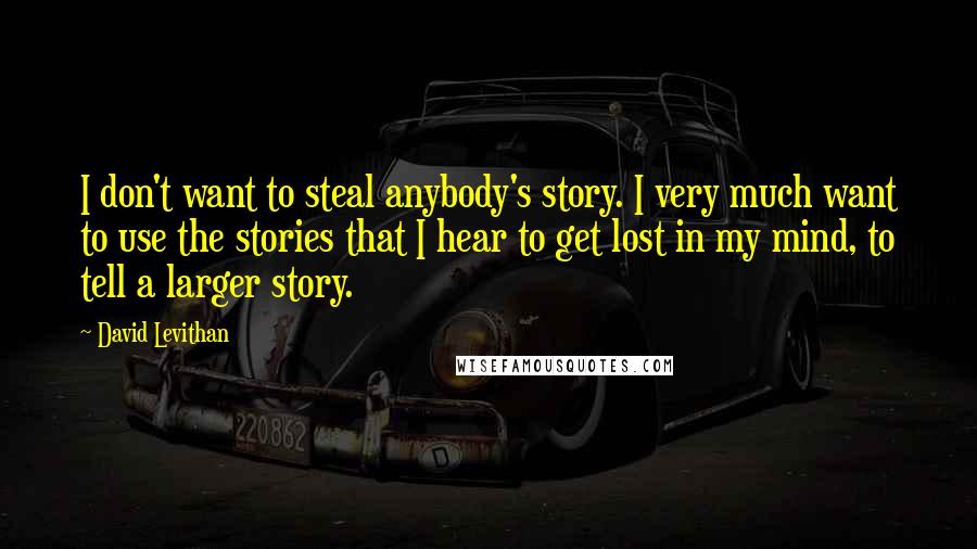 David Levithan Quotes: I don't want to steal anybody's story. I very much want to use the stories that I hear to get lost in my mind, to tell a larger story.