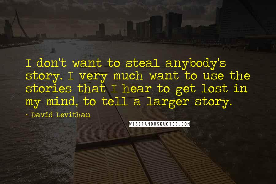 David Levithan Quotes: I don't want to steal anybody's story. I very much want to use the stories that I hear to get lost in my mind, to tell a larger story.