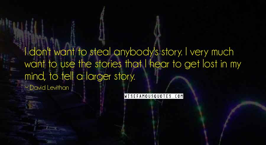 David Levithan Quotes: I don't want to steal anybody's story. I very much want to use the stories that I hear to get lost in my mind, to tell a larger story.