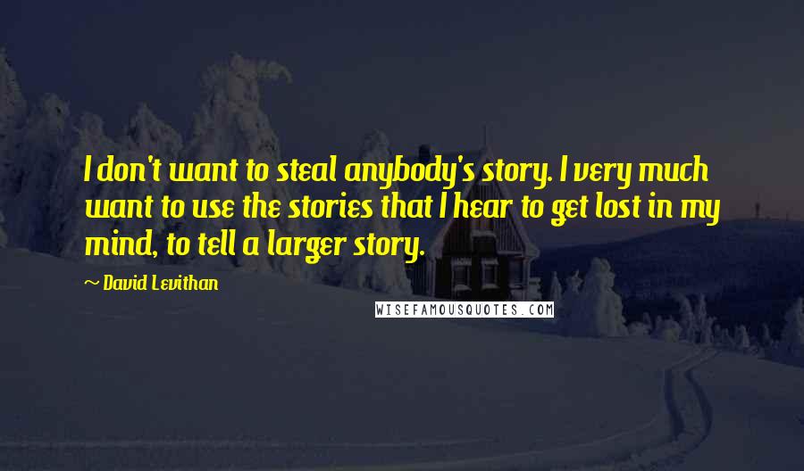 David Levithan Quotes: I don't want to steal anybody's story. I very much want to use the stories that I hear to get lost in my mind, to tell a larger story.