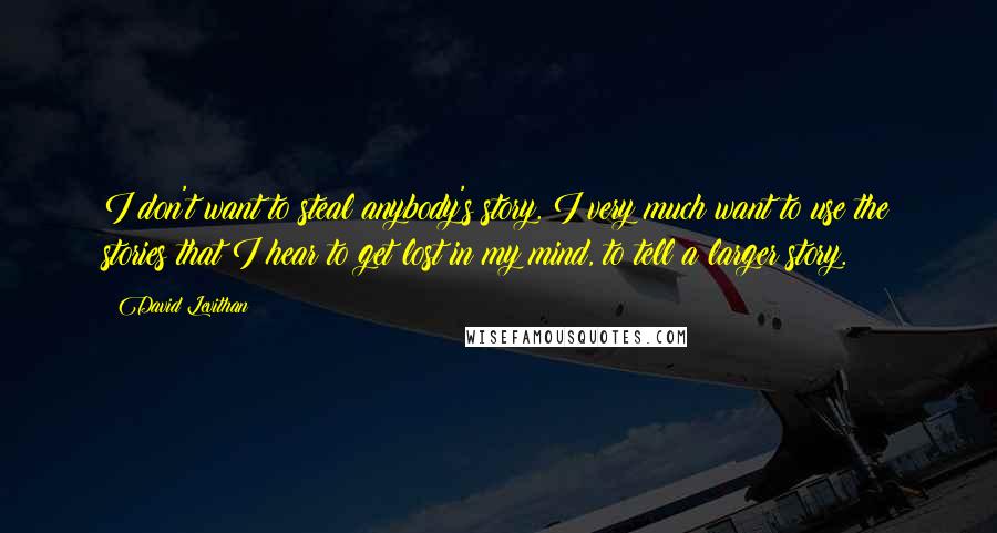 David Levithan Quotes: I don't want to steal anybody's story. I very much want to use the stories that I hear to get lost in my mind, to tell a larger story.