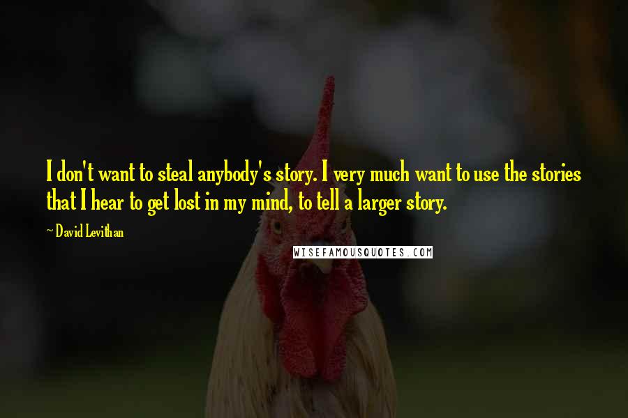 David Levithan Quotes: I don't want to steal anybody's story. I very much want to use the stories that I hear to get lost in my mind, to tell a larger story.