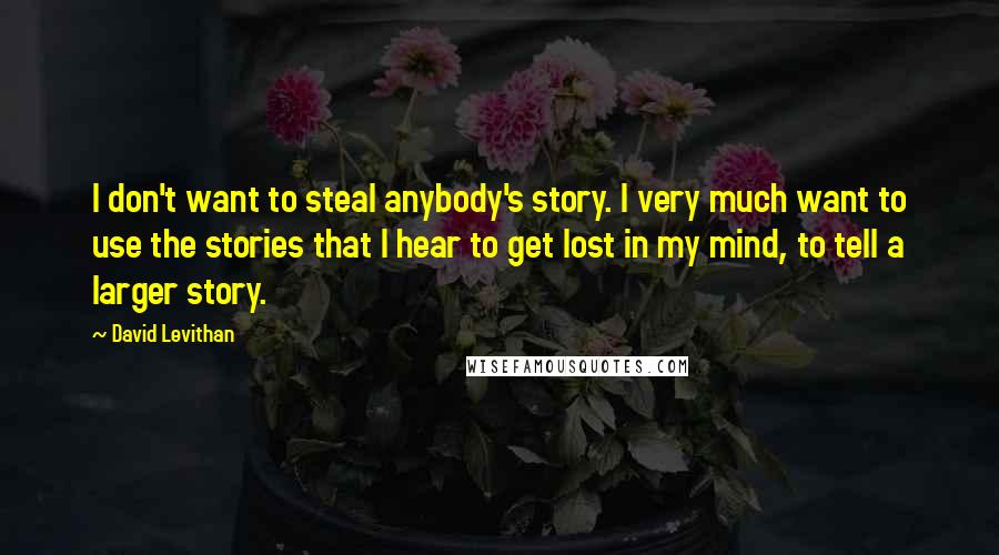 David Levithan Quotes: I don't want to steal anybody's story. I very much want to use the stories that I hear to get lost in my mind, to tell a larger story.