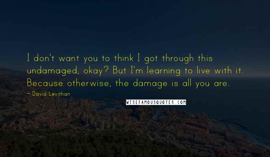 David Levithan Quotes: I don't want you to think I got through this undamaged, okay? But I'm learning to live with it. Because otherwise, the damage is all you are.