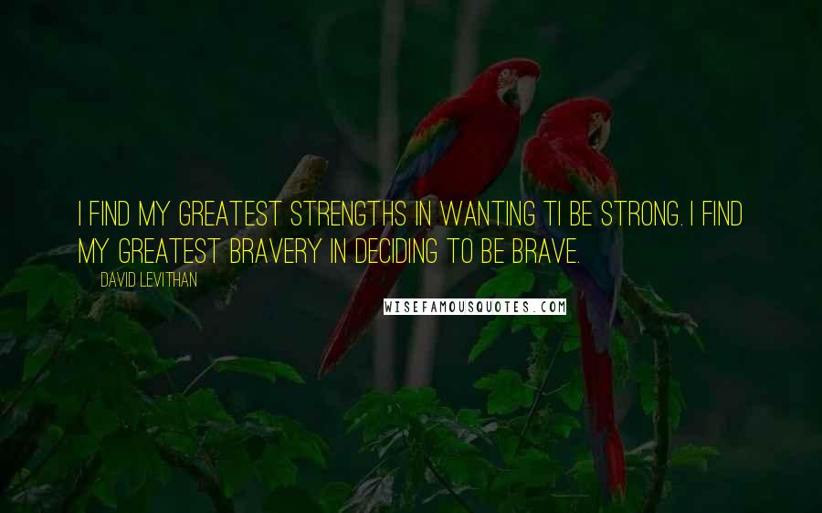 David Levithan Quotes: I find my greatest strengths in wanting ti be strong. I find my greatest bravery in deciding to be brave.