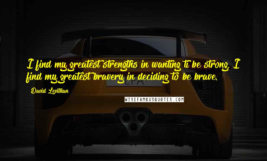 David Levithan Quotes: I find my greatest strengths in wanting ti be strong. I find my greatest bravery in deciding to be brave.