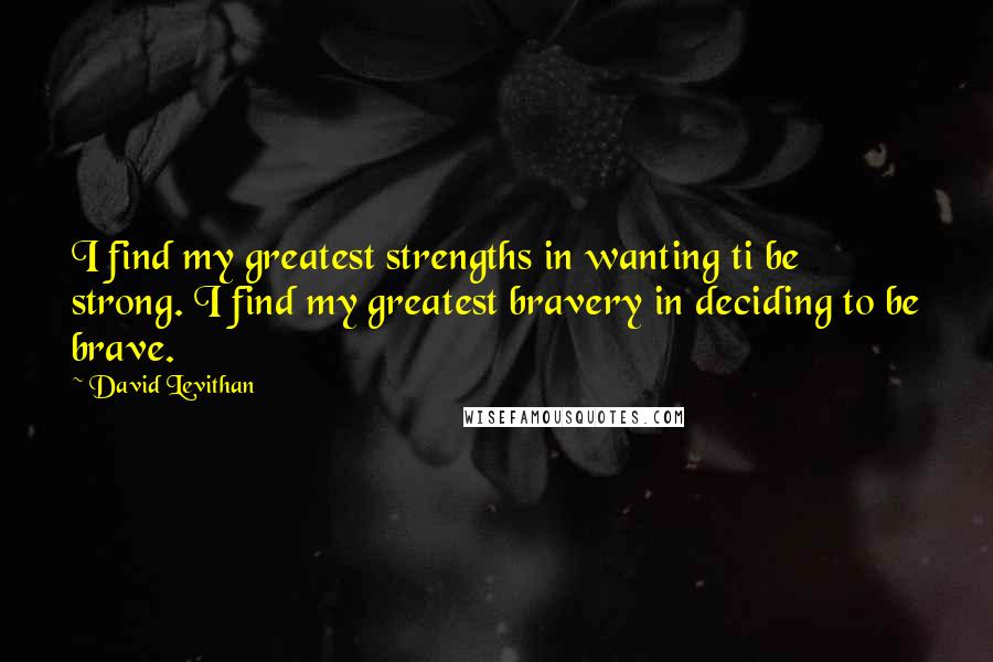 David Levithan Quotes: I find my greatest strengths in wanting ti be strong. I find my greatest bravery in deciding to be brave.