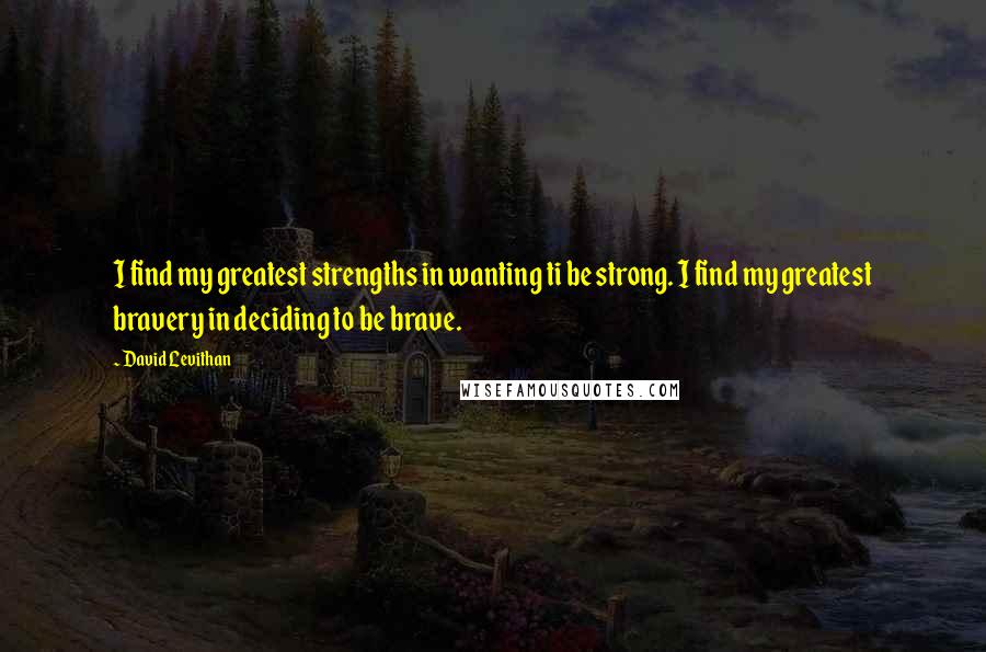 David Levithan Quotes: I find my greatest strengths in wanting ti be strong. I find my greatest bravery in deciding to be brave.
