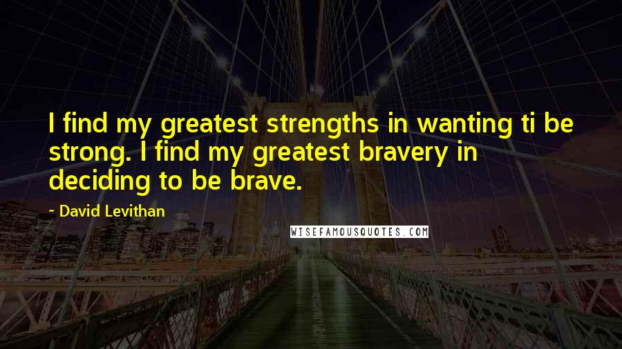 David Levithan Quotes: I find my greatest strengths in wanting ti be strong. I find my greatest bravery in deciding to be brave.
