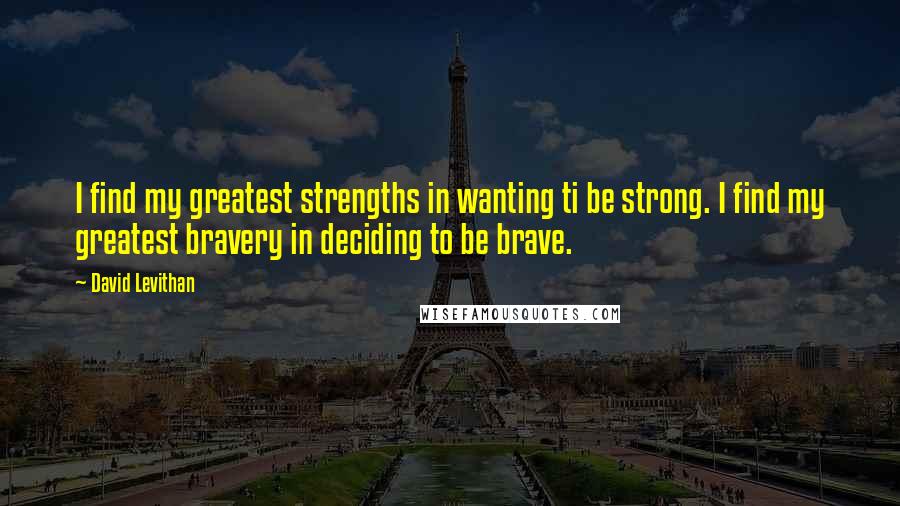 David Levithan Quotes: I find my greatest strengths in wanting ti be strong. I find my greatest bravery in deciding to be brave.