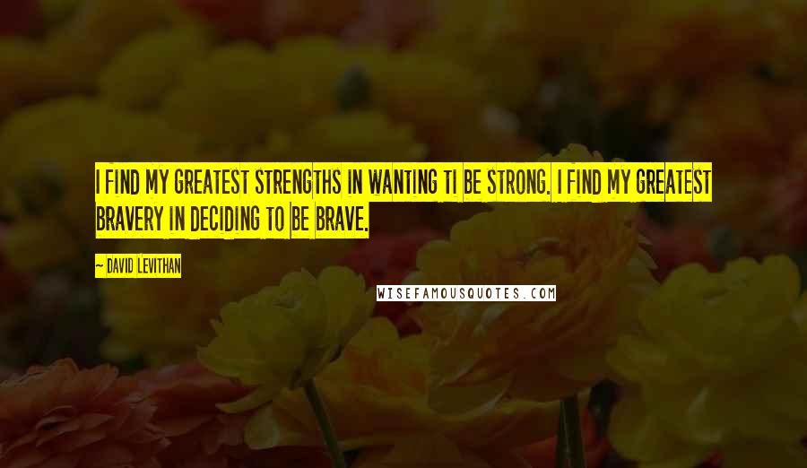 David Levithan Quotes: I find my greatest strengths in wanting ti be strong. I find my greatest bravery in deciding to be brave.