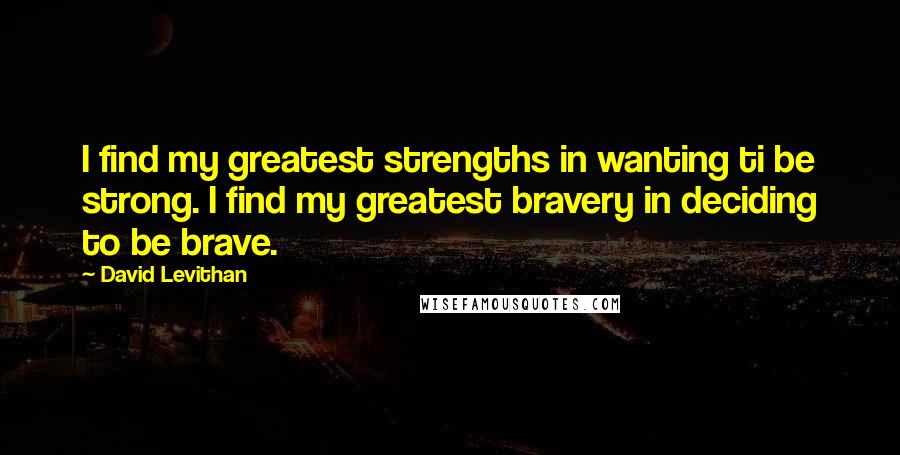 David Levithan Quotes: I find my greatest strengths in wanting ti be strong. I find my greatest bravery in deciding to be brave.