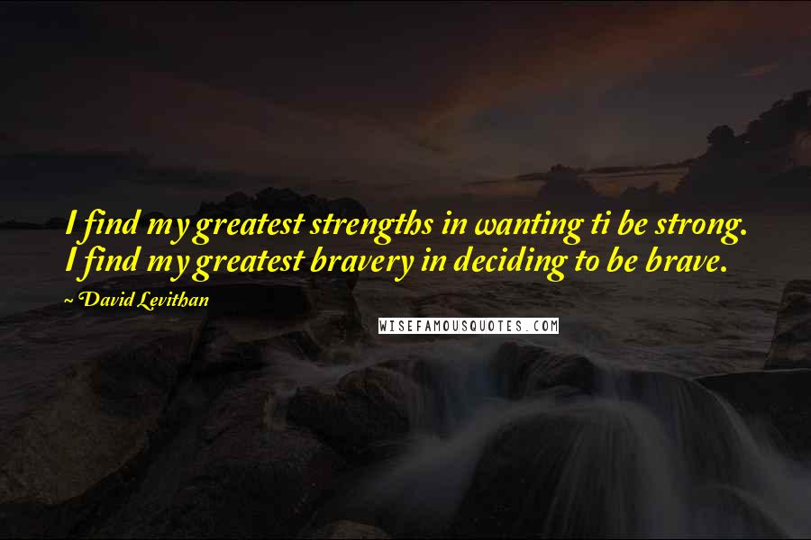 David Levithan Quotes: I find my greatest strengths in wanting ti be strong. I find my greatest bravery in deciding to be brave.