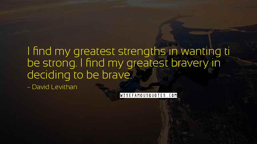 David Levithan Quotes: I find my greatest strengths in wanting ti be strong. I find my greatest bravery in deciding to be brave.