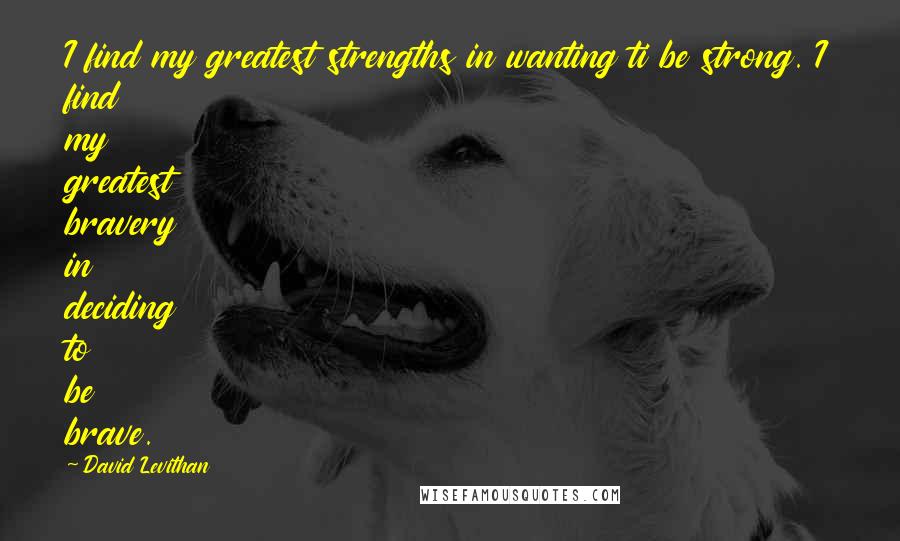 David Levithan Quotes: I find my greatest strengths in wanting ti be strong. I find my greatest bravery in deciding to be brave.