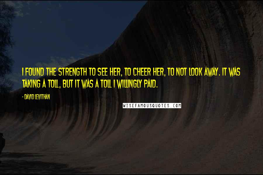 David Levithan Quotes: I found the strength to see her, to cheer her, to not look away. It was taking a toll, but it was a toll I willingly paid.